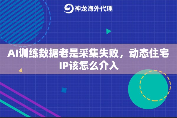 AI训练数据老是采集失败，动态住宅IP该怎么介入