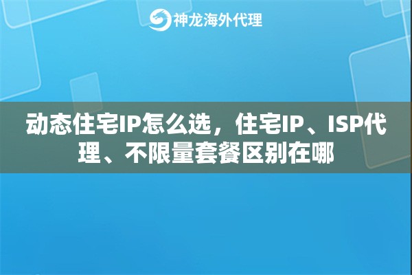 动态住宅IP怎么选，住宅IP、ISP代理、不限量套餐区别在哪