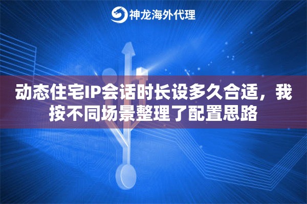 动态住宅IP会话时长设多久合适，我按不同场景整理了配置思路