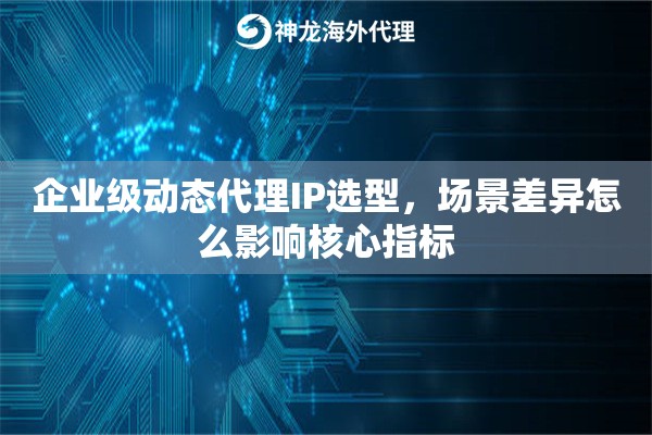 企业级动态代理IP选型，场景差异怎么影响核心指标