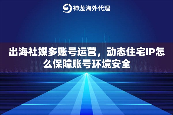 出海社媒多账号运营，动态住宅IP怎么保障账号环境安全