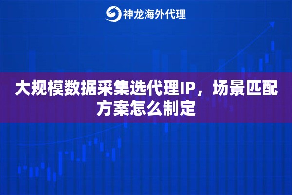 大规模数据采集选代理IP，场景匹配方案怎么制定