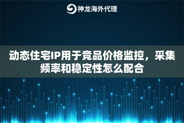 动态住宅IP用于竞品价格监控，采集频率和稳定性怎么配合