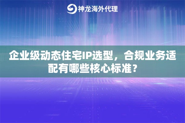 企业级动态住宅IP选型，合规业务适配有哪些核心标准？