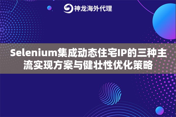 Selenium集成动态住宅IP的三种主流实现方案与健壮性优化策略