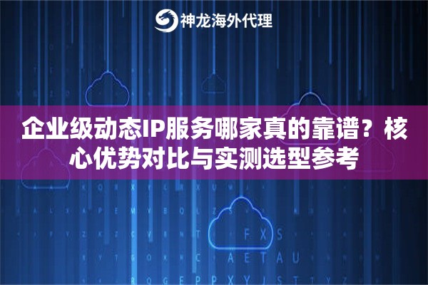 企业级动态IP服务哪家真的靠谱？核心优势对比与实测选型参考