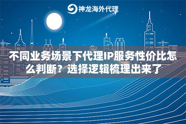 不同业务场景下代理IP服务性价比怎么判断？选择逻辑梳理出来了