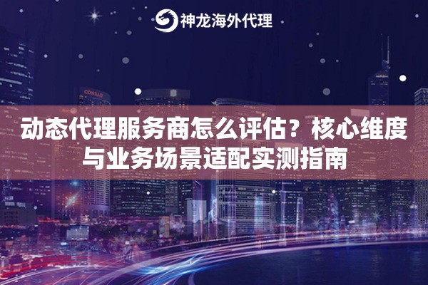 动态代理服务商怎么评估？核心维度与业务场景适配实测指南