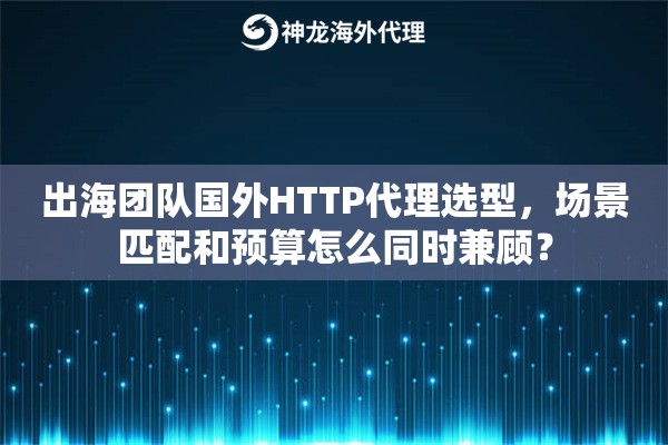 出海团队国外HTTP代理选型，场景匹配和预算怎么同时兼顾？