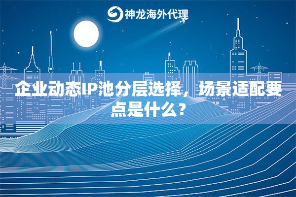 企业动态IP池分层选择,场景适配要点是什么? 企业动态IP池分层选择,场景适配要点是什么?