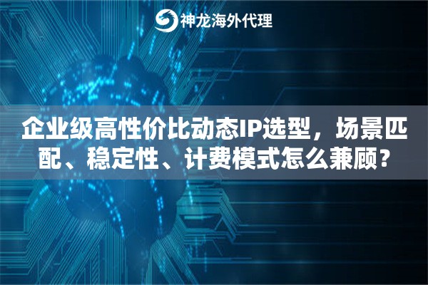 企业级高性价比动态IP选型，场景匹配、稳定性、计费模式怎么兼顾？