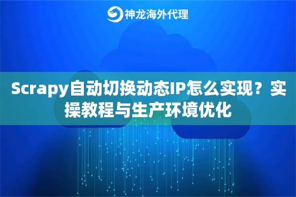 Scrapy自动切换动态IP怎么实现？实操教程与生产环境优化