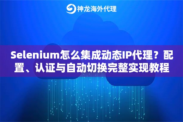 Selenium怎么集成动态IP代理？配置、认证与自动切换完整实现教程