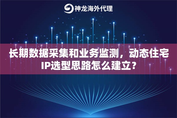 长期数据采集和业务监测，动态住宅IP选型思路怎么建立？