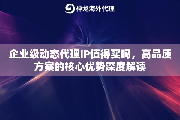 企业级动态代理IP值得买吗,高品质方案的核心优势深度解读 企业级动态代理IP值得买吗,高品质方案的核心优势深度解读
