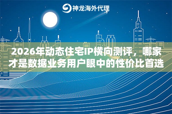 2026年动态住宅IP横向测评,哪家才是数据业务用户眼中的性价比首选 2026年动态住宅IP横向测评,哪家才是数据业务用户眼中的性价比首选