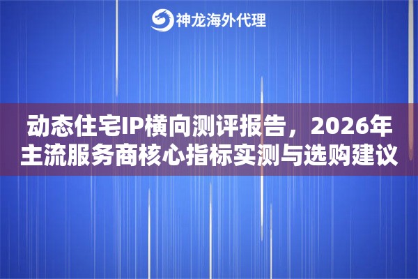 动态住宅IP横向测评报告,2026年主流服务商核心指标实测与选购建议 动态住宅IP横向测评报告,2026年主流服务商核心指标实测与选购建议