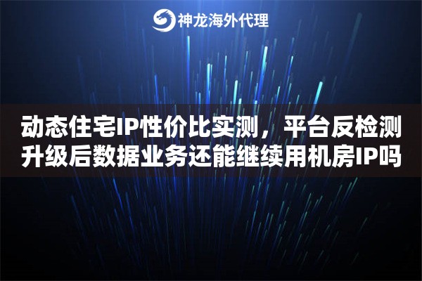 动态住宅IP性价比实测,平台反检测升级后数据业务还能继续用机房IP吗 动态住宅IP性价比实测,平台反检测升级后数据业务还能继续用机房IP吗