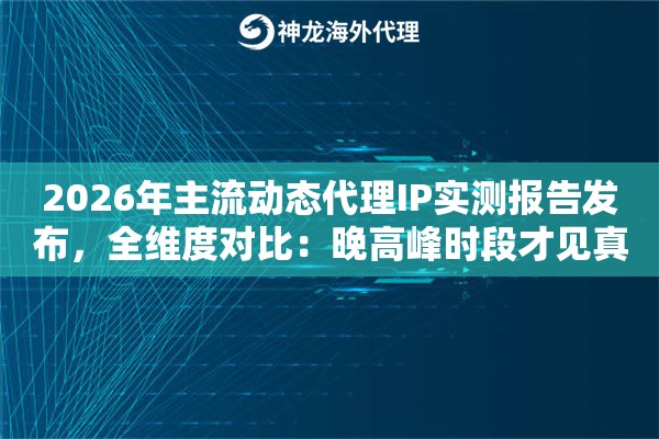 2026年主流动态代理IP实测报告发布，全维度对比：晚高峰时段才见真章