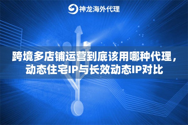 跨境多店铺运营到底该用哪种代理,动态住宅IP与长效动态IP对比 跨境多店铺运营到底该用哪种代理,动态住宅IP与长效动态IP对比
