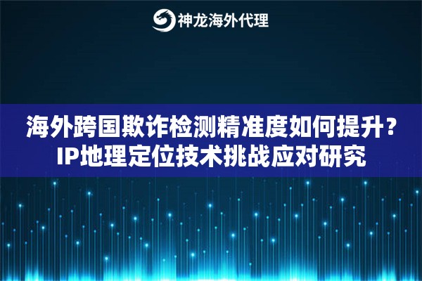 海外跨国欺诈检测精准度如何提升？IP地理定位技术挑战应对研究