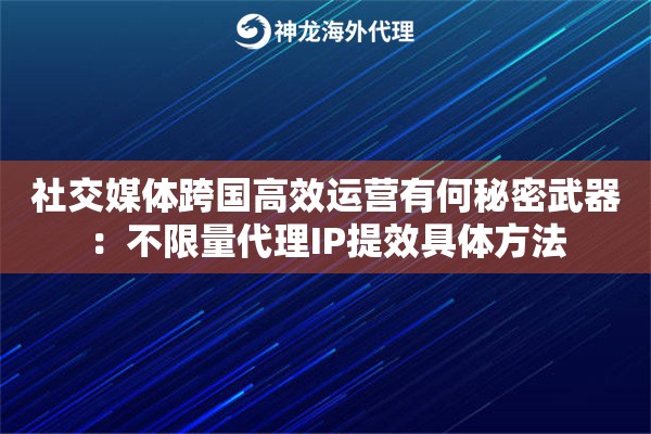 社交媒体跨国高效运营有何秘密武器：不限量代理IP提效具体方法