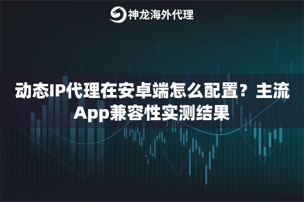 动态IP代理在安卓端怎么配置?主流App兼容性实测结果 动态IP代理在安卓端怎么配置?主流App兼容性实测结果
