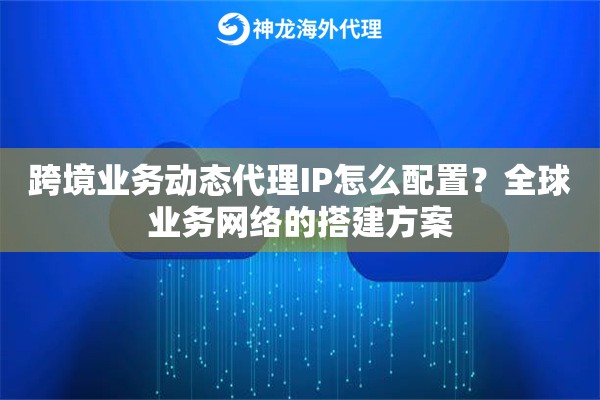 跨境业务动态代理IP怎么配置?全球业务网络的搭建方案 跨境业务动态代理IP怎么配置?全球业务网络的搭建方案