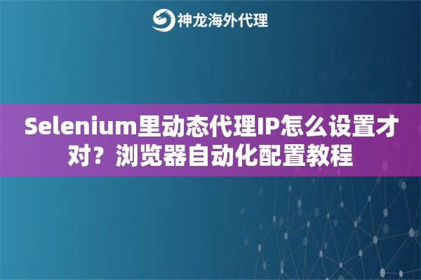 Selenium里动态代理IP怎么设置才对？浏览器自动化配置教程