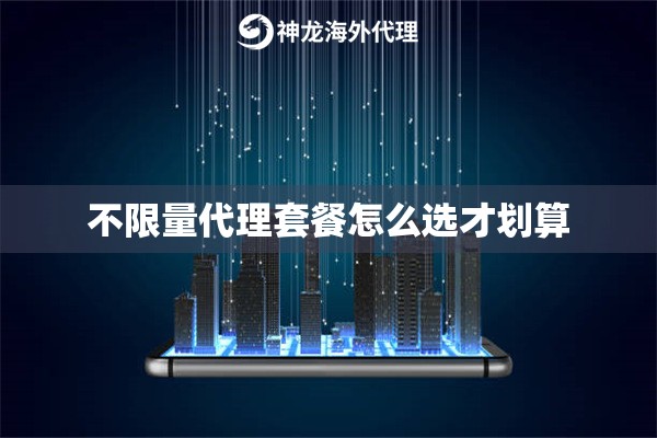 不限量代理套餐怎么选才划算 不限量代理套餐怎么选才划算