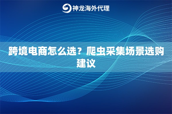 跨境电商怎么选？爬虫采集场景选购建议