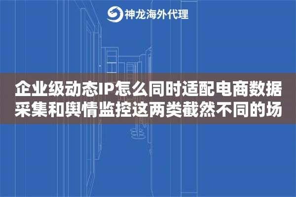 企业级动态IP怎么同时适配电商数据采集和舆情监控这两类截然不同的场景