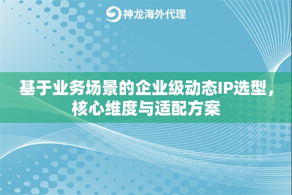 基于业务场景的企业级动态IP选型,核心维度与适配方案 基于业务场景的企业级动态IP选型,核心维度与适配方案