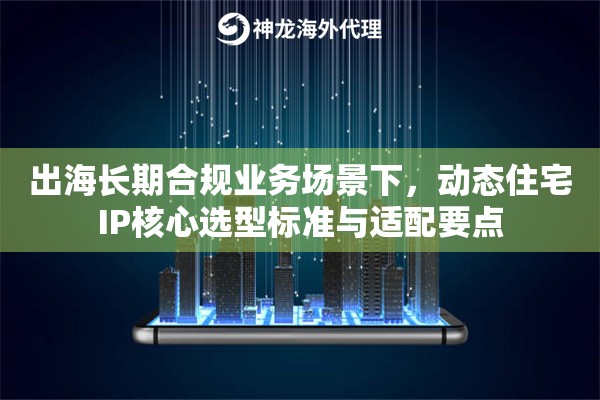 出海长期合规业务场景下，动态住宅IP核心选型标准与适配要点