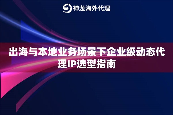出海与本地业务场景下企业级动态代理IP选型指南 出海与本地业务场景下企业级动态代理IP选型指南