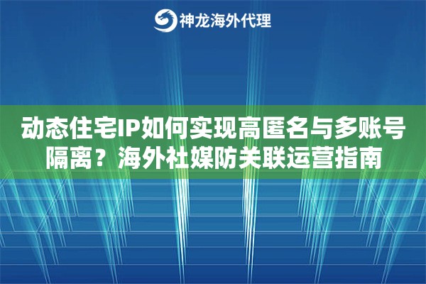 动态住宅IP如何实现高匿名与多账号隔离？海外社媒防关联运营指南