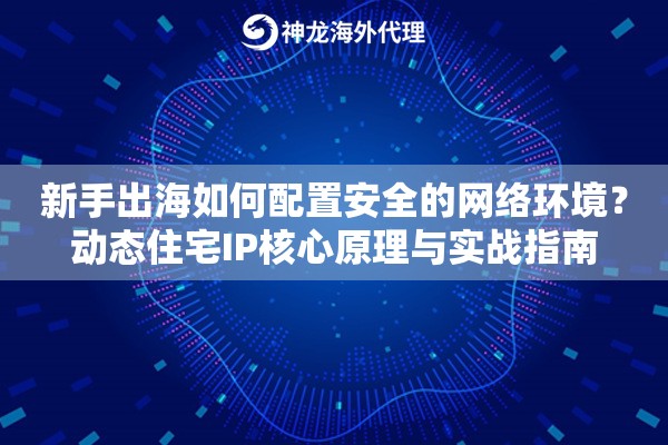新手出海如何配置安全的网络环境？动态住宅IP核心原理与实战指南