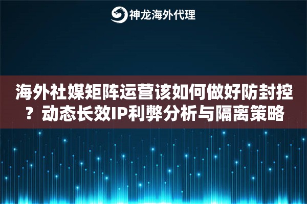 海外社媒矩阵运营该如何做好防封控？动态长效IP利弊分析与隔离策略