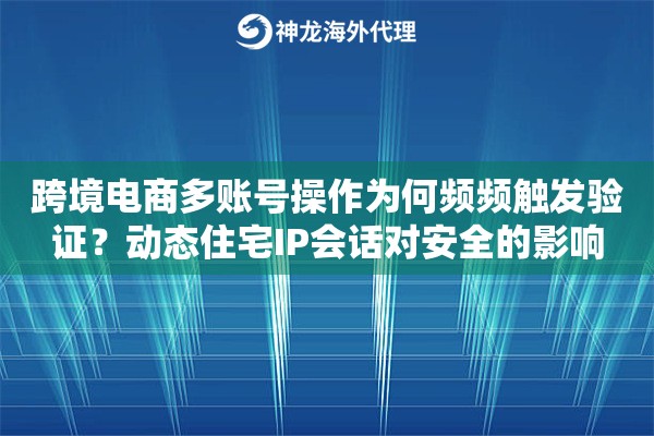 跨境电商多账号操作为何频频触发验证？动态住宅IP会话对安全的影响