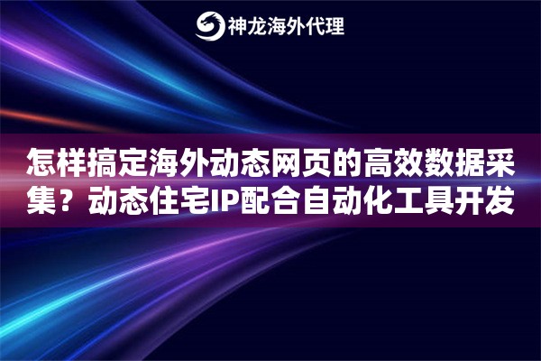怎样搞定海外动态网页的高效数据采集？动态住宅IP配合自动化工具开发