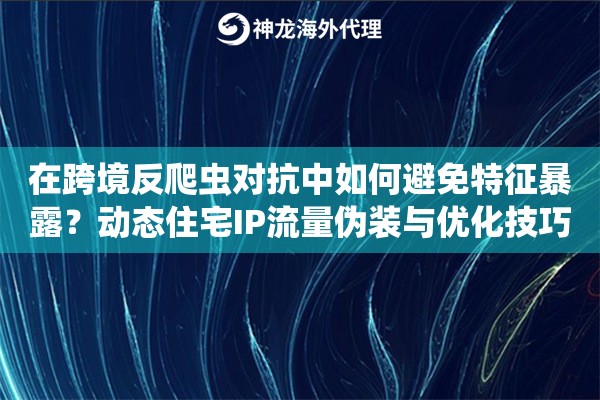 在跨境反爬虫对抗中如何避免特征暴露？动态住宅IP流量伪装与优化技巧