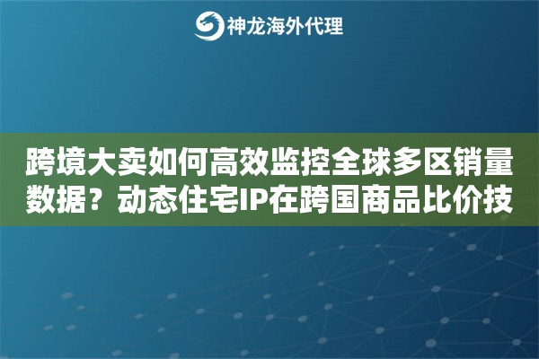 跨境大卖如何高效监控全球多区销量数据？动态住宅IP在跨国商品比价技巧