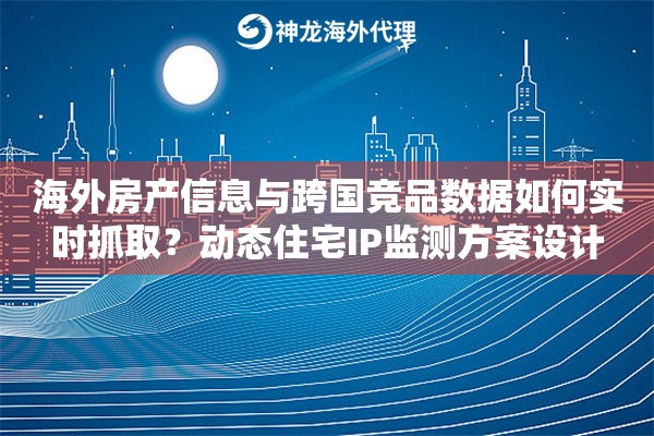 海外房产信息与跨国竞品数据如何实时抓取？动态住宅IP监测方案设计