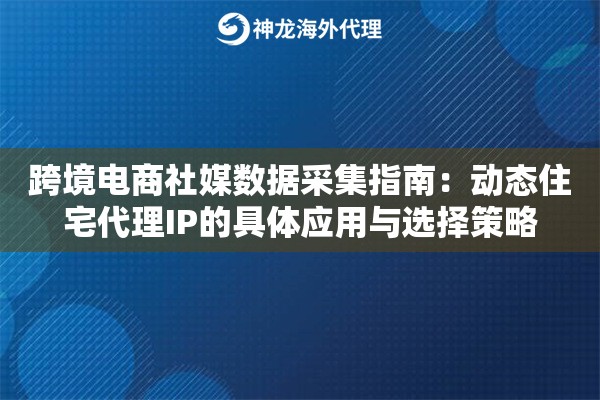 跨境电商社媒数据采集指南：动态住宅代理IP的具体应用与选择策略