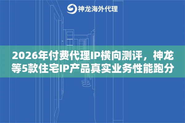 2026年付费代理IP横向测评，神龙等5款住宅IP产品真实业务性能跑分报告