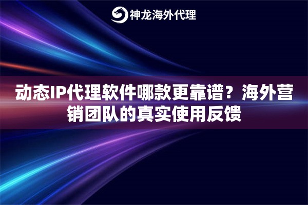 动态IP代理软件哪款更靠谱？海外营销团队的真实使用反馈