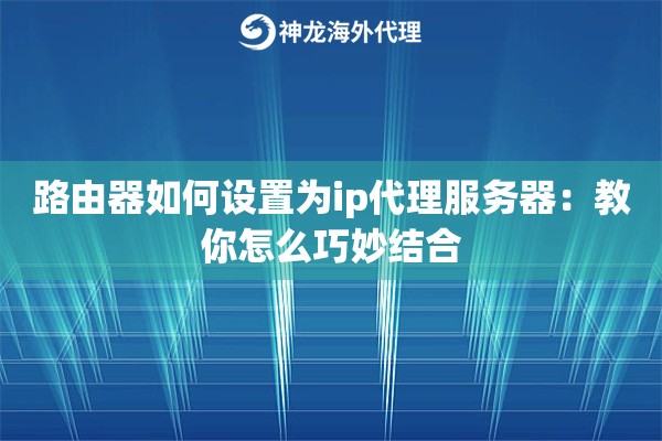 路由器如何设置为ip代理服务器：教你怎么巧妙结合