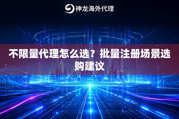 不限量代理怎么选？批量注册场景选购建议