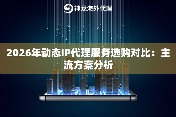2026年动态IP代理服务选购对比：主流方案分析