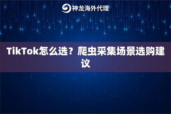 TikTok怎么选?爬虫采集场景选购建议 TikTok怎么选?爬虫采集场景选购建议